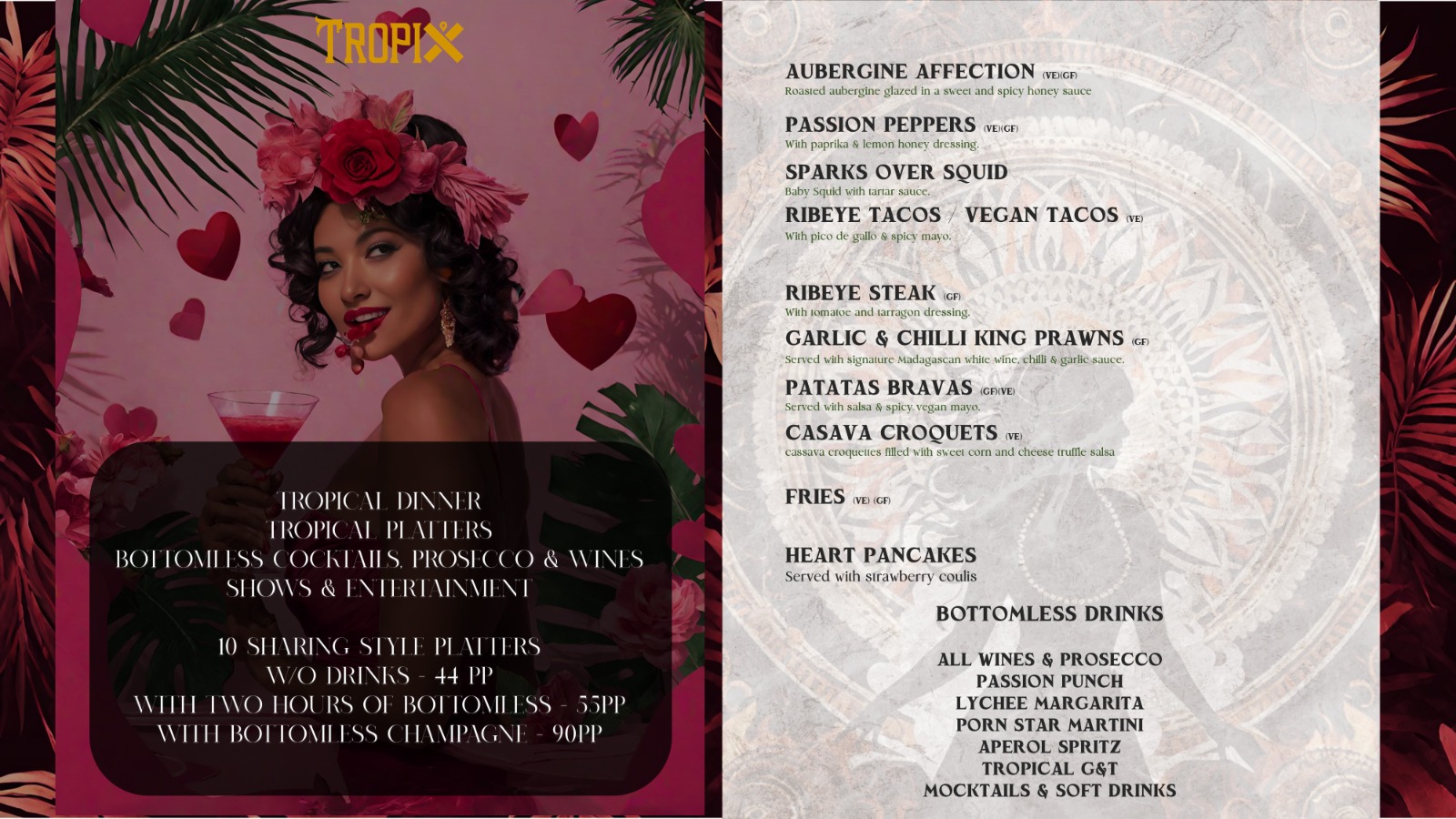 tropical DINNER Tropical platters Bottomless cocktails, prosecco & wines SHOWS & ENTERTAINMENT 10 sharing style platters w/o drinks – 44 pp With two hours of bottomless – 55pp With bottomless champagne – 90pp