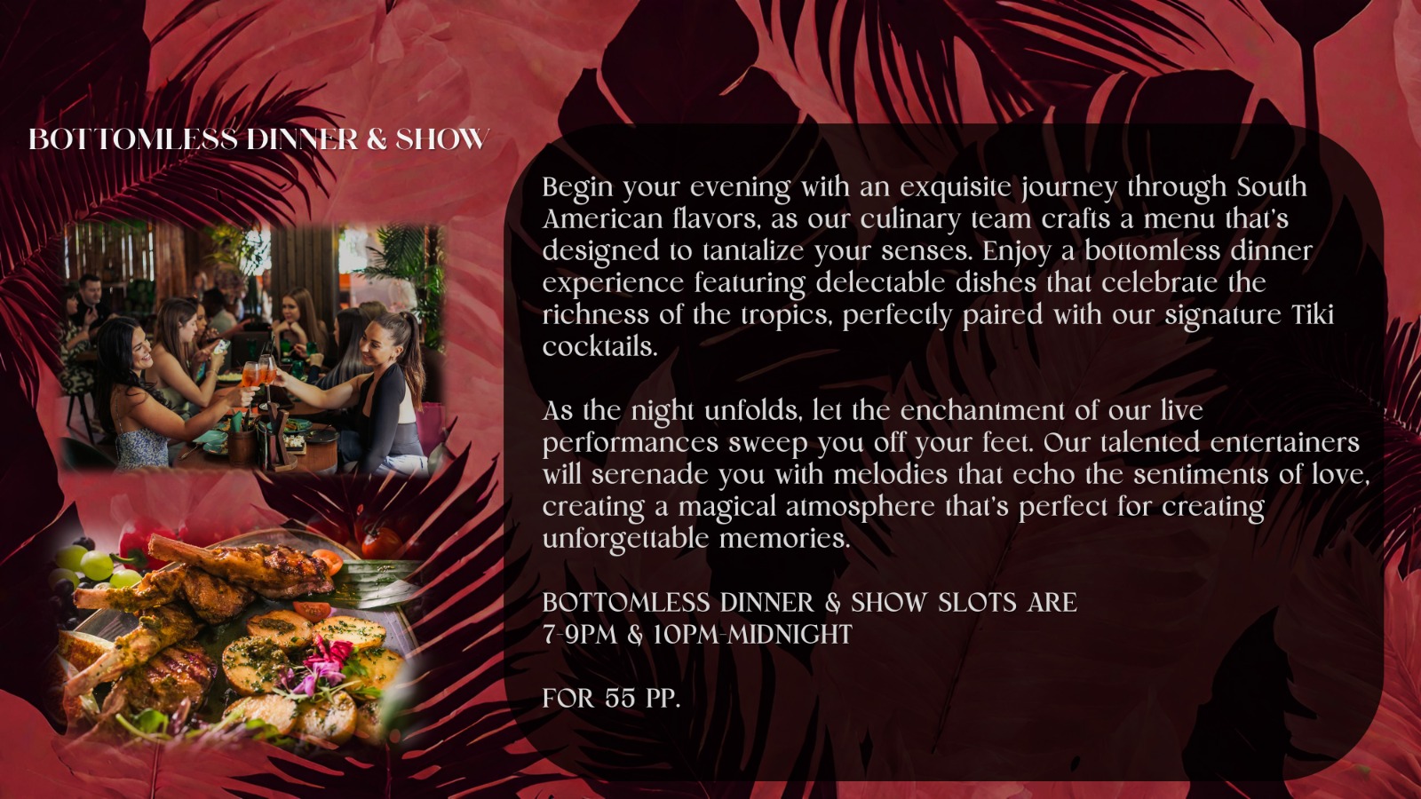 Begin your evening with an exquisite journey through South American flavors, as our culinary team crafts a menu that's designed to tantalize your senses. Enjoy a bottomless dinner experience featuring delectable dishes that celebrate the richness of the tropics, perfectly paired with our signature Tiki cocktails.